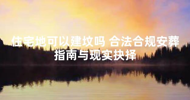 住宅地可以建坟吗 合法合规安葬指南与现实抉择